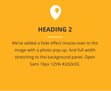 HEADING 2 _______ We’ve added a fade effect mouse-over to the image with a photo pop-up. And full width stretching to the background panel. Open Sans 16px 125% #2d2e33.